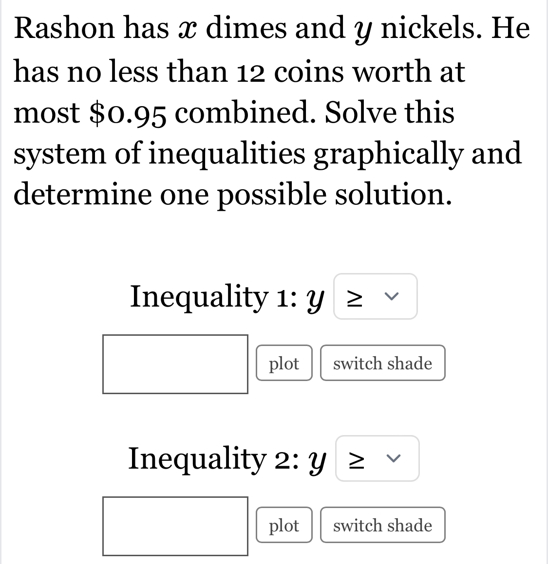 Rashon has x dimes and y nickels. He 
has no less than 12 coins worth at 
most $0.95 combined. Solve this 
system of inequalities graphically and 
determine one possible solution. 
Inequality 1: Y
plot switch shade 
Inequality 2: 4
plot switch shade