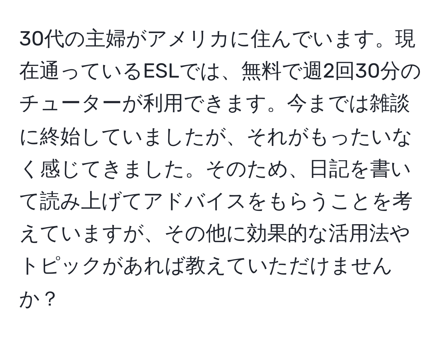 30代の主婦がアメリカに住んでいます。現在通っているESLでは、無料で週2回30分のチューターが利用できます。今までは雑談に終始していましたが、それがもったいなく感じてきました。そのため、日記を書いて読み上げてアドバイスをもらうことを考えていますが、その他に効果的な活用法やトピックがあれば教えていただけませんか？