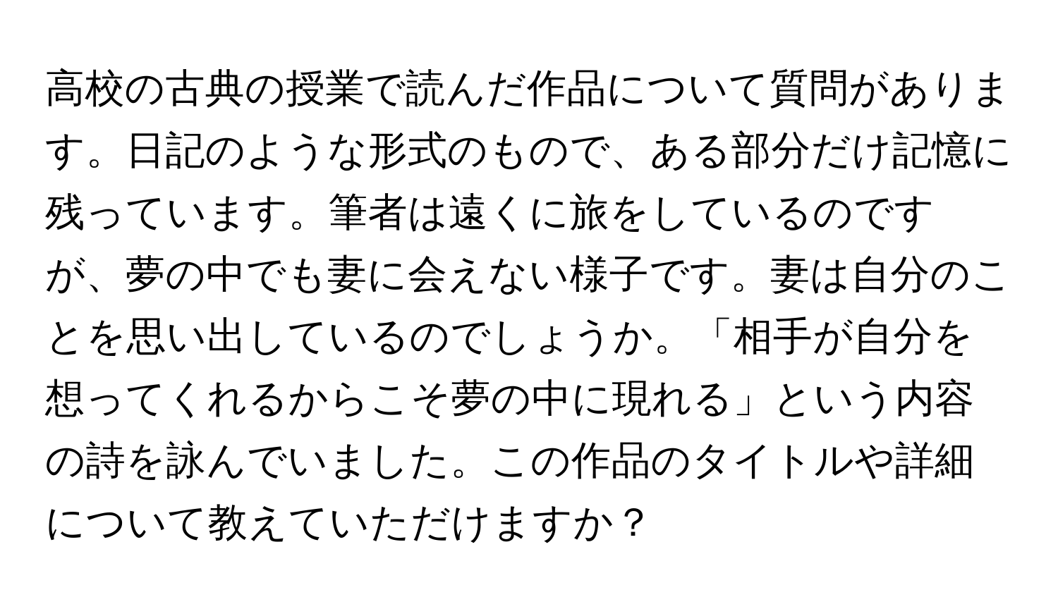 高校の古典の授業で読んだ作品について質問があります。日記のような形式のもので、ある部分だけ記憶に残っています。筆者は遠くに旅をしているのですが、夢の中でも妻に会えない様子です。妻は自分のことを思い出しているのでしょうか。「相手が自分を想ってくれるからこそ夢の中に現れる」という内容の詩を詠んでいました。この作品のタイトルや詳細について教えていただけますか？