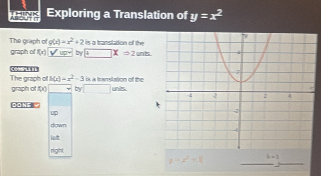 think
ABOUT It Exploring a Translation of y=x^2
The graph of g(x)=x^2+2 is a translation of the
graph of f(x) by □ XRightarrow 2 units
COMPLETE
The graph of h(x)=x^2-3 is a translation of the
graph of f(x) by □ unis. 
DONE
up
down
left
right
y=x^2+1
_
b=0
_