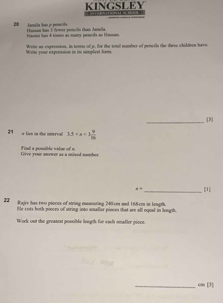 KINGSLEY 
# INTERNATIONAL SCHOOL 
Presantimó a Wgpls on orpce 
20 Jamila has ρpencils. 
Hassan has 3 fewer pencils than Jamila. 
Naomi has 4 times as many pencils as Hassan. 
Write an expression, in terms of p, for the total number of pencils the three children have. 
Write your expression in its simplest form. 
_[3] 
21 n lies in the interval 3.5
Find a possible value of n. 
Give your answer as a mixed number.
n= _[1] 
22 Rajiv has two pieces of string measuring 240cm and 168cm in length. 
He cuts both pieces of string into smaller pieces that are all equal in length. 
Work out the greatest possible length for each smaller piece. 
_ cm [3]