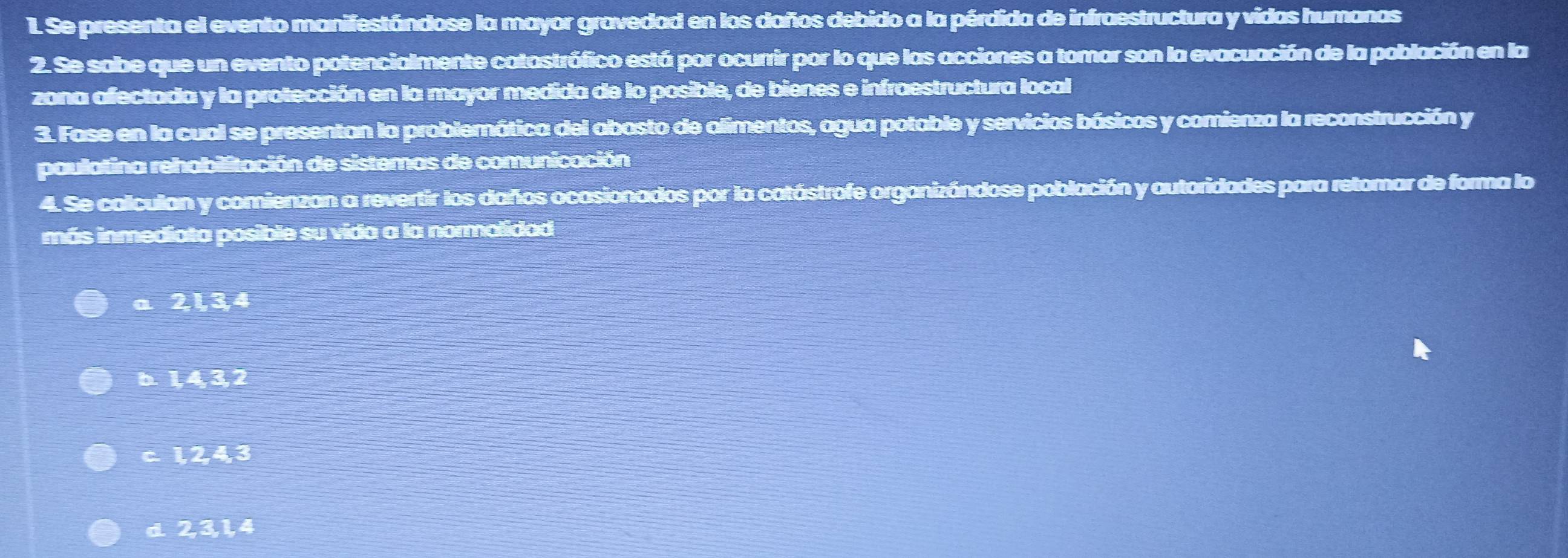 Se presenta el evento manifestándose la mayor gravedad en los daños debido a la pérdida de infraestructura y vidas humanas
2. Se sabe que un evento potencialmente catastrófico está por ocurrir por lo que las acciones a tomar son la evacuación de la población en la
zona afectada y la protección en la mayor medida de lo posible, de bienes e infraestructura local
3. Fase en la cual se presentan la problemática del abasto de alimentos, agua potable y servicios básicos y comienza la reconstrucción y
paulatina rehabilitación de sistemas de comunicación
4. Se calculan y comienzan a revertir los daños ocasionados por la catástrofe organizándose población y autoridades para retomar de forma lo
más inmediata posible su vida a la normalidad
a 2, 1, 3, 4
b. 1, 4, 3, 2
c 1, 2, 4, 3
d 2, 3, 1, 4