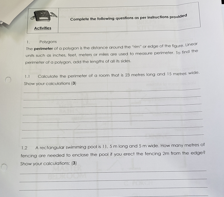 Complete the following questions as per instructions provided 
Activities 
1. Polygons 
The perimeter of a polygon is the distance around the ''rim'' or edge of the figure. Linear 
units such as inches, feet, meters or miles are used to measure perimeter. To find the 
perimeter of a polygon, add the lengths of all its sides. 
1.1 Calculate the perimeter of a room that is 23 metres long and 15 metres wide. 
Show your calculations (3) 
_ 
_ 
_ 
_ 
_ 
_ 
_ 
1.2 A rectangular swimming pool is 11, 5 m long and 5 m wide. How many metres of 
fencing are needed to enclose the pool if you erect the fencing 2m from the edge? 
Show your calculations: (3) 
_ 
_ 
_ 
_