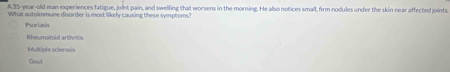 A 35-year-old man experiences fatigue, joint pain, and swelling that worsens in the morning. He also notices small, firm nodules under the skin near affected joints.
What autoimmune disorder is most likely causing these symptoms?
Psoriasis
Rheumatoid arthritis
Multiple sclerosis
Gout