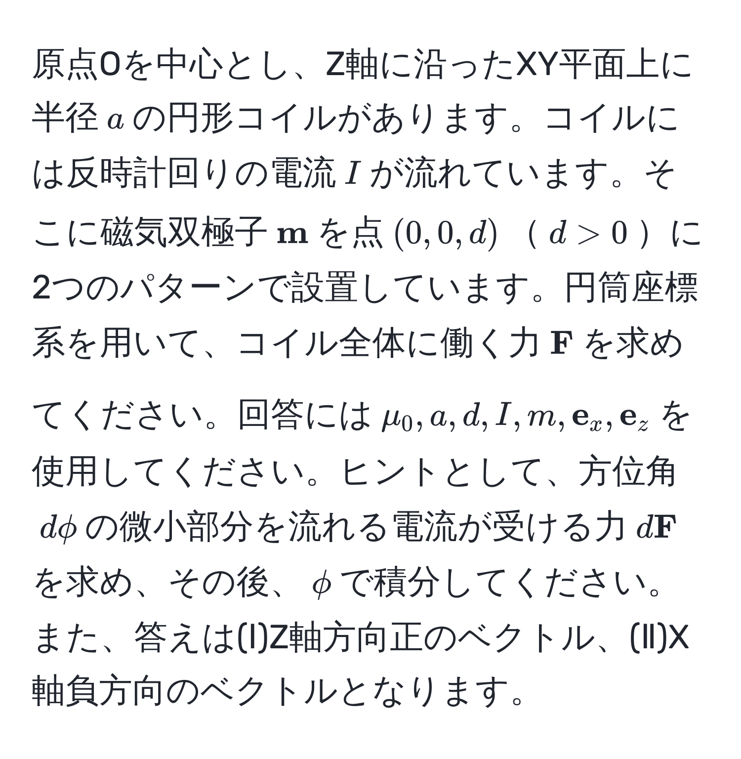 原点Oを中心とし、Z軸に沿ったXY平面上に半径( a )の円形コイルがあります。コイルには反時計回りの電流( I )が流れています。そこに磁気双極子(  m )を点( (0,0,d) )( d > 0 )に2つのパターンで設置しています。円筒座標系を用いて、コイル全体に働く力(  F )を求めてください。回答には( mu_0, a, d, I, m,  e_x,  e_z )を使用してください。ヒントとして、方位角( dphi )の微小部分を流れる電流が受ける力( d F )を求め、その後、( phi )で積分してください。また、答えは(Ⅰ)Z軸方向正のベクトル、(Ⅱ)X軸負方向のベクトルとなります。