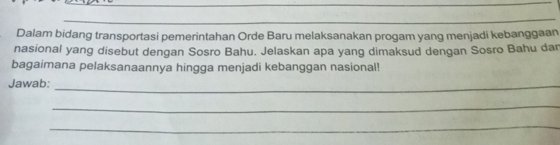 Dalam bidang transportasi pemerintahan Orde Baru melaksanakan progam yang menjadi kebanggaan 
nasional yang disebut dengan Sosro Bahu. Jelaskan apa yang dimaksud dengan Sosro Bahu dan 
bagaimana pelaksanaannya hingga menjadi kebanggan nasional! 
Jawab:_ 
_ 
_