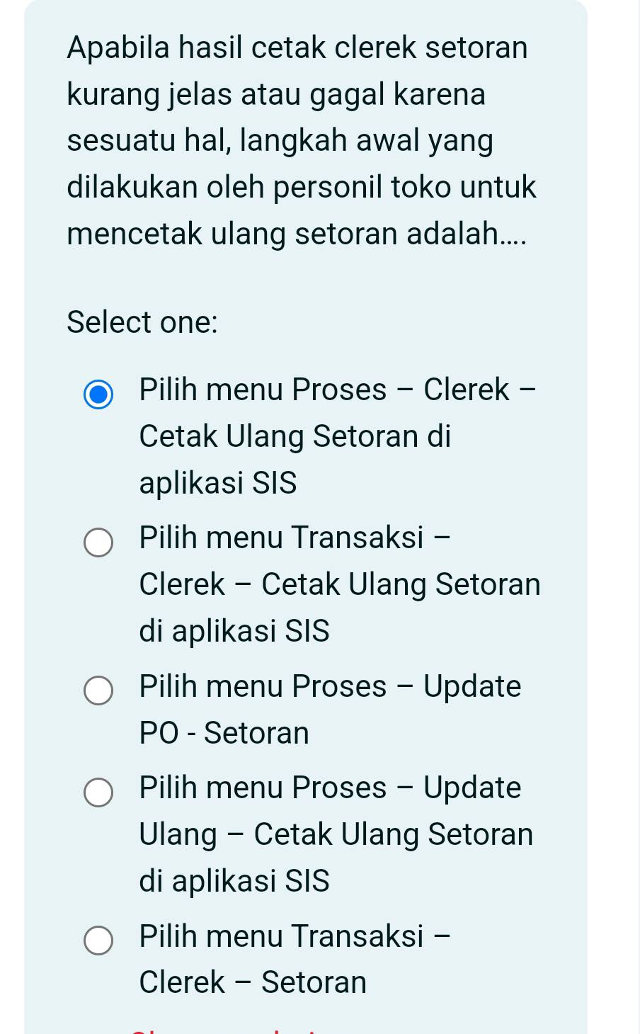 Apabila hasil cetak clerek setoran
kurang jelas atau gagal karena
sesuatu hal, langkah awal yang
dilakukan oleh personil toko untuk
mencetak ulang setoran adalah....
Select one:
Pilih menu Proses - Clerek -
Cetak Ulang Setoran di
aplikasi SIS
Pilih menu Transaksi -
Clerek - Cetak Ulang Setoran
di aplikasi SIS
Pilih menu Proses - Update
PO - Setoran
Pilih menu Proses - Update
Ulang - Cetak Ulang Setoran
di aplikasi SIS
Pilih menu Transaksi -
Clerek - Setoran