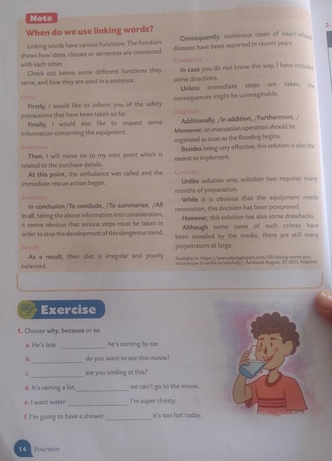 Note 
When do we use linking words? 2. 
Linking words have various functions. The function Consequently, numerous cases of heart-relat- 
shows how ideas, clauses or sentences are connected diseases have been reported in recent years. 
with each other. Candition 
Check out below some different functions they In case you do not know the way, I have included 
serve, and how they are used in a sentence. some directions. 
Order Unless immediate steps are taken, the 
Firstly, I would like to inform you of the safety consequences might be unimaginable. 
precautions that have been taken so far. Addition 
Finally, I would also like to request some Additionally, /In addition, /Furthermore, 
information concerning the equipment. Moreover, an evacuation operation should be 
Sequence organized as soon as the flooding begins. 
Then, I will move on to my next point which is Besides being very effective, this solution is also the 
related to the purchase details. easiest to implement. 
At this point, the ambulance was called and the Contrast 
immediate rescue action began. Unlike solution one, solution two requires many 
Summary months of preparation. 
While it is obvious that the equipment needs 
In conclusion/To conclude, /To summarize, /All 
in all, taking the above information into consideration, renovation, this decision has been postponed. 
However, this solution has also some drawbacks. 
it seems obvious that serious steps must be taken in Although some cases of such crimes have 
order to stop the development of this dangerous trend. been revealed by the media, there are still many 
Result perpetrators at large. 
As a result, their diet is irregular and poorly Available in: https://www.stanagexpert.com/50-linking-words-you 
balanced. must-know-to-write-successfully/. Accessed August, 31, 2021. Adapted. 
Exercise 
1. Choose why, because or so. 
a. He's late _he's coming by car 
_ 
b. do you want to see this movie? 
_ 
c. are you smiling at this? 
d. It’s raining a lot, _we can’t go to the movie. 
_ 
e. I want water I’m super thirsty. 
f. I'm going to have a shower_ it's too hot today. 
14 Fourteen