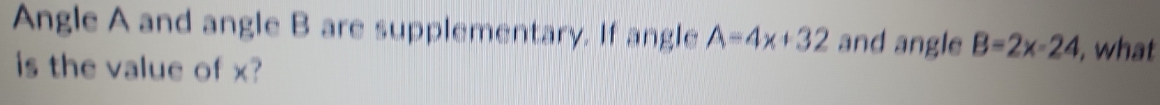 Angle A and angle B are supplementary. If angle A=4x+32 and angle B=2x-24 , what 
is the value of x?