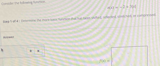 Consider the following function.
n(x)=-2+3|x|
Step 1 of 4 : Determine the more basic function that has been shifted, reflected, stretched, or compressed. 
Answer
+ x
f(x)=□