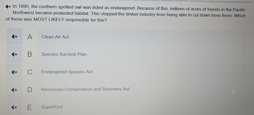 In 1990, the northern spotted owl was listed as endangered. Because of this, millions of acres of forests in the Pacific
Northwest became protected habitat. This stopped the timber industry from being able to cut down trees there. Which
of these was MOST LIKELY responsible for this?
A Clean Air Act
B Species Survival Plan
Endangered Species Act
Resources Conservation and Recovery Act
Superfund