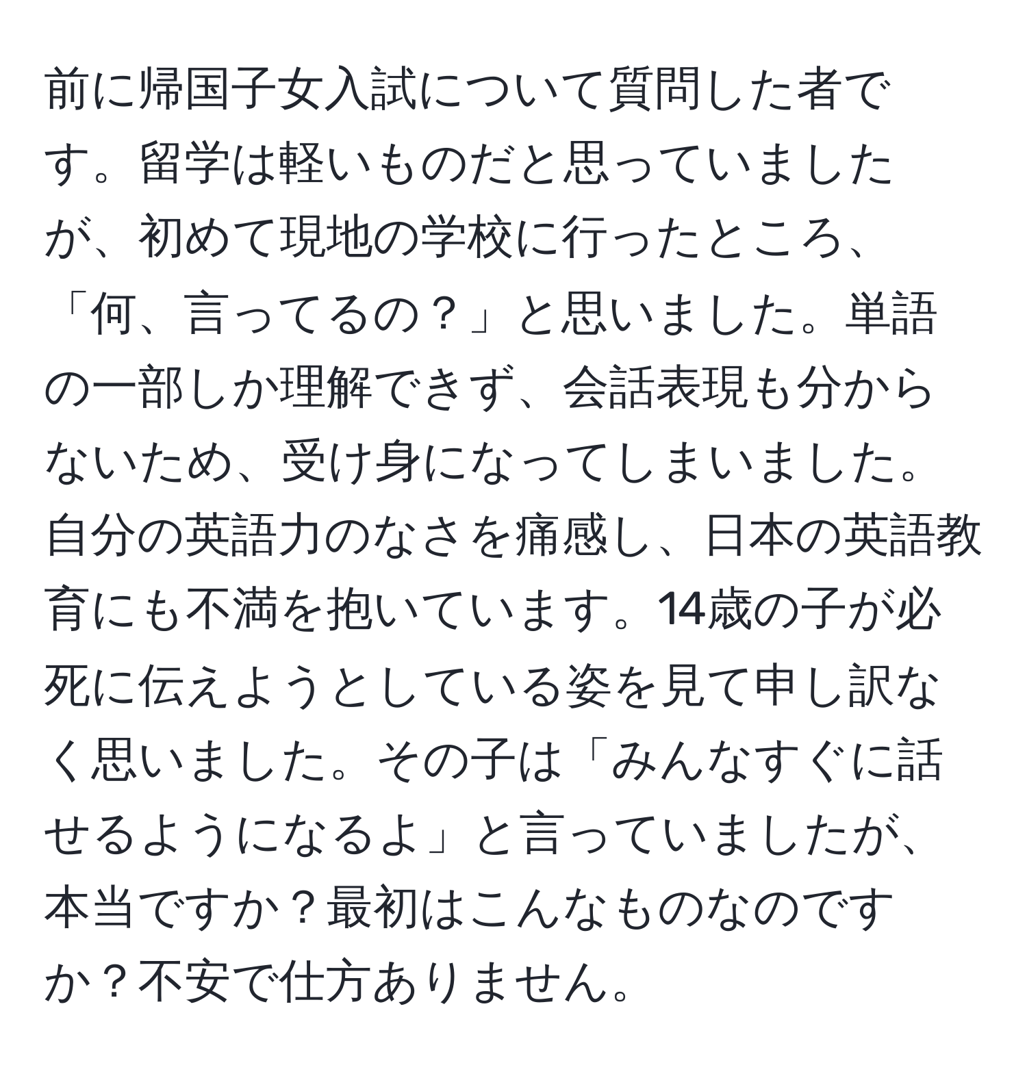 前に帰国子女入試について質問した者です。留学は軽いものだと思っていましたが、初めて現地の学校に行ったところ、「何、言ってるの？」と思いました。単語の一部しか理解できず、会話表現も分からないため、受け身になってしまいました。自分の英語力のなさを痛感し、日本の英語教育にも不満を抱いています。14歳の子が必死に伝えようとしている姿を見て申し訳なく思いました。その子は「みんなすぐに話せるようになるよ」と言っていましたが、本当ですか？最初はこんなものなのですか？不安で仕方ありません。