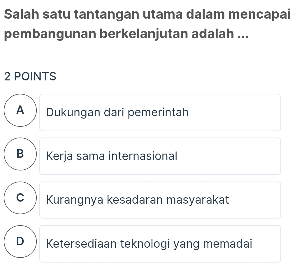 Salah satu tantangan utama dalam mencapai
pembangunan berkelanjutan adalah ...
2 POINTS
A ) Dukungan dari pemerintah
B ) Kerja sama internasional
C  Kurangnya kesadaran masyarakat
D ) Ketersediaan teknologi yang memadai