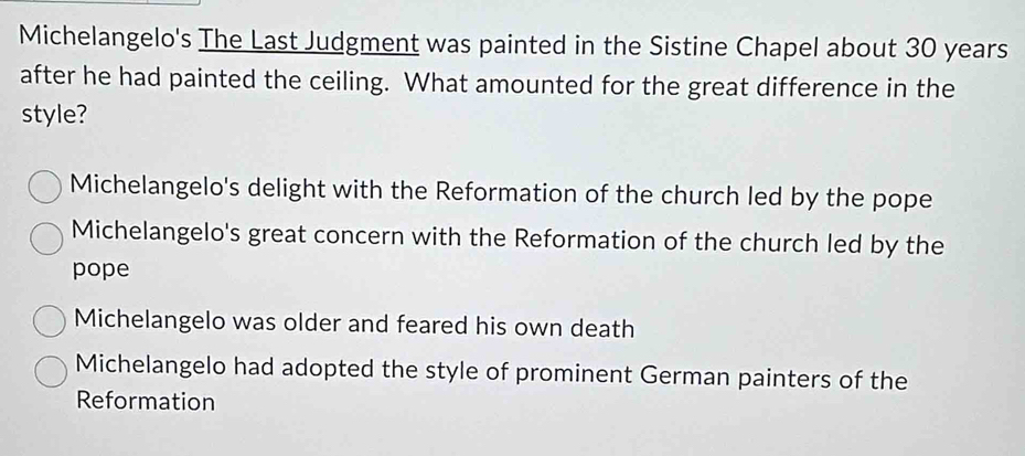 Michelangelo's The Last Judgment was painted in the Sistine Chapel about 30 years
after he had painted the ceiling. What amounted for the great difference in the
style?
Michelangelo's delight with the Reformation of the church led by the pope
Michelangelo's great concern with the Reformation of the church led by the
pope
Michelangelo was older and feared his own death
Michelangelo had adopted the style of prominent German painters of the
Reformation