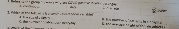 Refers to the group of people who are COVID positive in your barangay. C. discrete
A. continuous B. data
D event
2. Which of the following is a continuous random variable?
A. the size of a family B. the number of patients in a hospital
C. the number of babies born everyday D. the average height of female athletes
3. Which of the followir