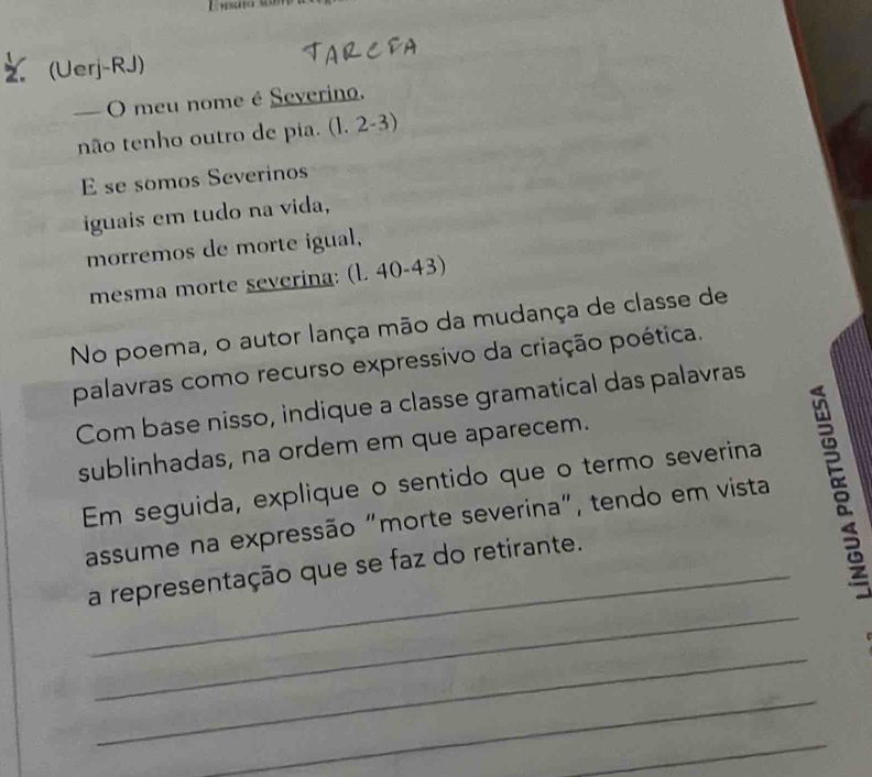 (Uerj-RJ) 
— O meu nome é Severino. 
não tenho outro de pia. (l. 2-3) 
E se somos Severinos 
iguais em tudo na vida, 
morremos de morte igual, 
mesma morte severina: (l. 40-43) 
No poema, o autor lança mão da mudança de classe de 
palavras como recurso expressivo da criação poética. 
Com base nisso, indique a classe gramatical das palavras 
sublinhadas, na ordem em que aparecem. 
Em seguida, explique o sentido que o termo severina 
assume na expressão "morte severina", tendo em vista 5 
_ 
_a representação que se faz do retirante. 
_ 
_ 
_