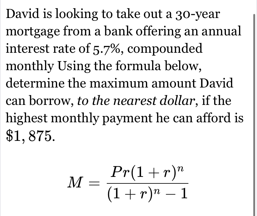 David is looking to take out a 30-year
mortgage from a bank offering an annual 
interest rate of 5.7%, compounded 
monthly Using the formula below, 
determine the maximum amount David 
can borrow, to the nearest dollar, if the 
highest monthly payment he can afford is
$1, 875.
M=frac Pr(1+r)^n(1+r)^n-1