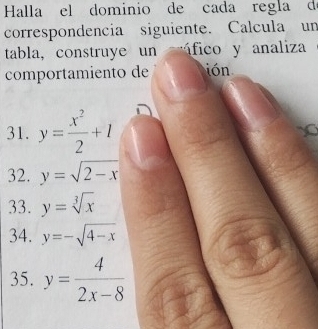 Halla el dominio de cada regla de 
correspondencia siguiente. Calcula un 
tabla, construye un fico y analiza 
comportamiento de ión 
31. y= x^2/2 +1
32. y=sqrt(2-x)
33. y=sqrt[3](x)
34. y=-sqrt(4-x)
35. y= 4/2x-8 