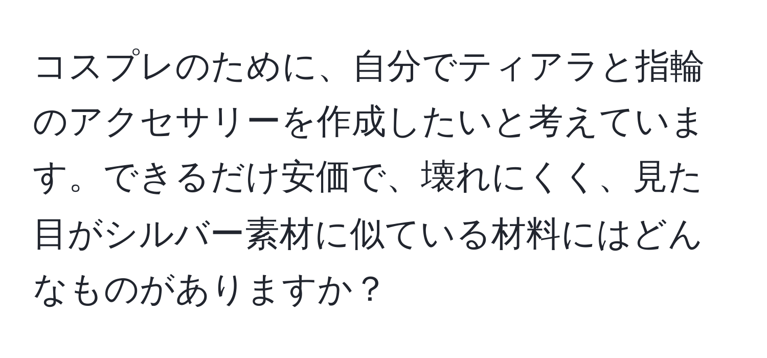 コスプレのために、自分でティアラと指輪のアクセサリーを作成したいと考えています。できるだけ安価で、壊れにくく、見た目がシルバー素材に似ている材料にはどんなものがありますか？