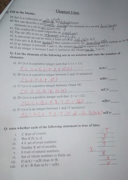 Chapter# 3 Sets 
Q: Fill in the blanks: 
39.Set is a collection of 
and 
40. We can describe a set!!_ elements in a set in ,_ _all the elements in a set and objects._ 
_ 
41.The symbol Ø is used todescribe an 
42.The set  Ø  is not an 
43.A universal set can be either a finite set of an ∴ e m_ 
44.Two sets A & B are 
and it written as A=I
45.If an integer is between 3 and 11, the integer a_ if they contain exactly the be equal to 3 and 11. 
46.If an integer is between 3 and 11 inclusive, the integer_ 3 or 11. 
elements: Q: List the elements of the following sets in set notation and state the number of 
a) A= x:x is a positive integer such that 2≤ x<11
_ 
_ n(A)=
b) B= x:x is a positive integer between 5 and 10 inclusive 
_
n(B)= _ 
c) C= x:x is a positive integer between 10and 18
_ 
_ n(C)=
d) D= x:x is a positive integer such that -2
_
n(D)= _ 
e) E= x:x is an integer between 1 and 15 inclusive 
_
n(E)= _ 
_ 
Q: state whether each of the following statement is true of false: 
_ 
i. C £set of vowels. 
ii. Bus ∉  b,u,s
iii. 4∈ set of even numbers. 
_ 
iv. Sunday ∉ set of months. 
_ 
v. 0 Eset of natural numbers. 
_ 
_ 
vi. Set of whole numbers is finite set. 
_ 
_ 
vii. If n(A)=n(B) than A=B. 
viii. If A=B than n(A)=n(B).