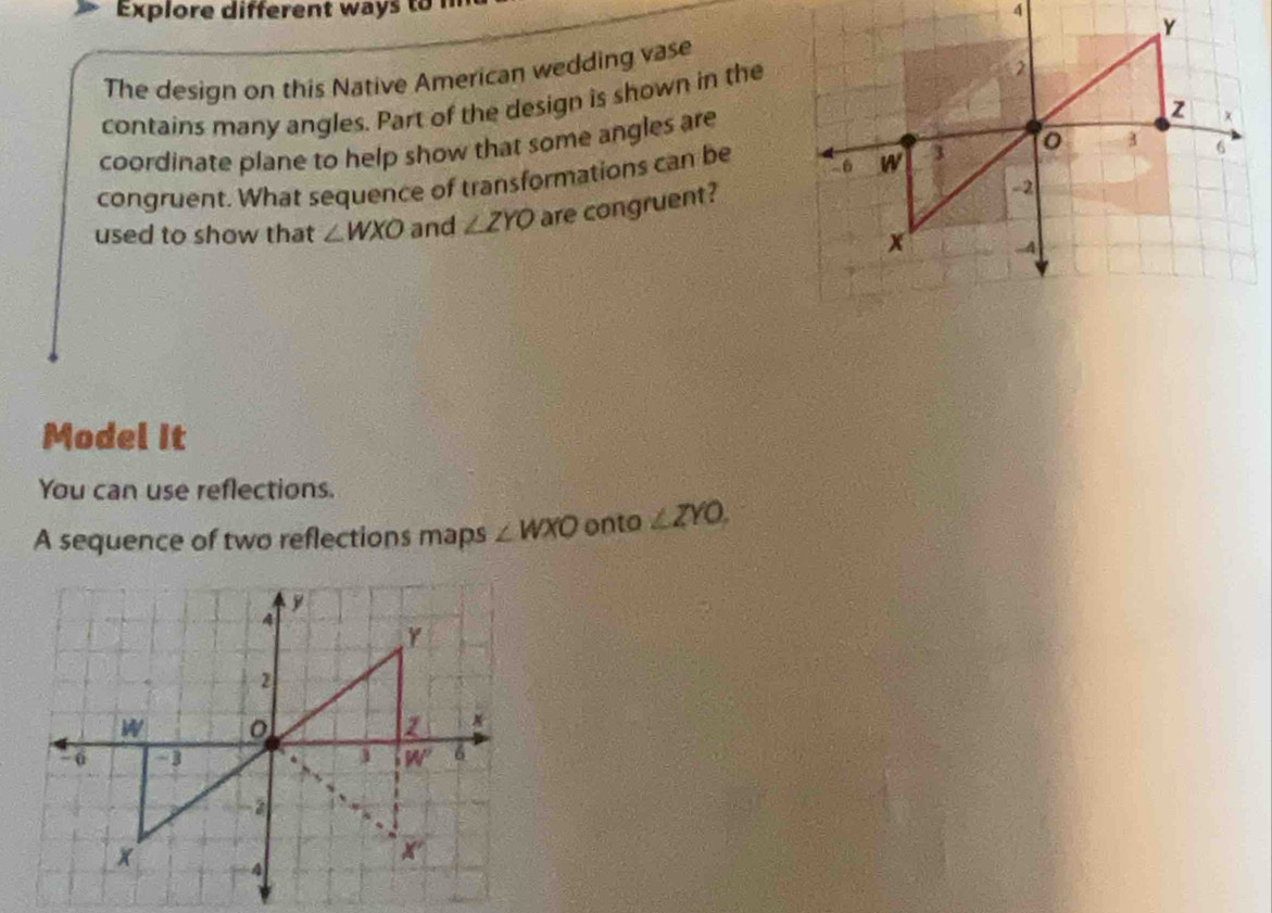 Explore different way  to  n
A
The design on this Native American wedding vase
contains many angles. Part of the design is shown in the
coordinate plane to help show that some angles are
congruent. What sequence of transformations can be 
used to show that ∠ WXO and ∠ ZYO are congruent?
Model It
You can use reflections.
A sequence of two reflections maps ∠ WXO onto ∠ ZYO.