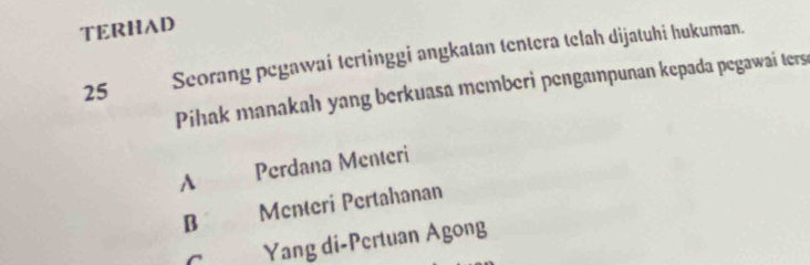 TERHAD
25 Seorang pegawai tertinggi angkatan tentera telah dijatuhi hukuman.
Pihak manakah yang berkuasa memberi pengampunan kepada pegawai ters
A £ Perdana Menteri
B Menteri Pertahanan
C Yang di-Pertuan Agong