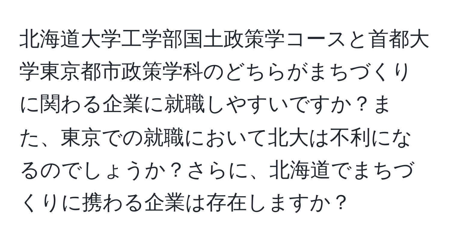 北海道大学工学部国土政策学コースと首都大学東京都市政策学科のどちらがまちづくりに関わる企業に就職しやすいですか？また、東京での就職において北大は不利になるのでしょうか？さらに、北海道でまちづくりに携わる企業は存在しますか？