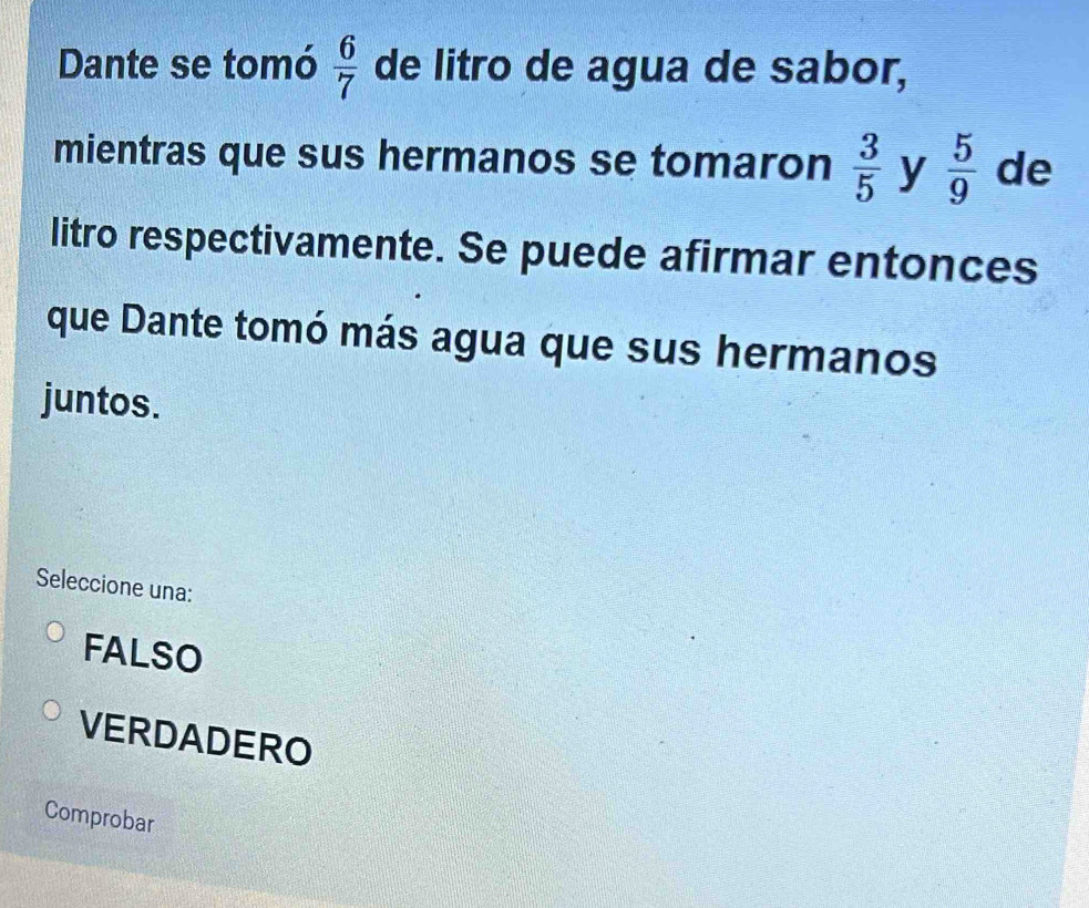 Dante se tomó  6/7  de litro de agua de sabor,
mientras que sus hermanos se tomaron  3/5  y  5/9  de
litro respectivamente. Se puede afirmar entonces
que Dante tomó más agua que sus hermanos
juntos.
Seleccione una:
FALSO
VERDADERO
Comprobar