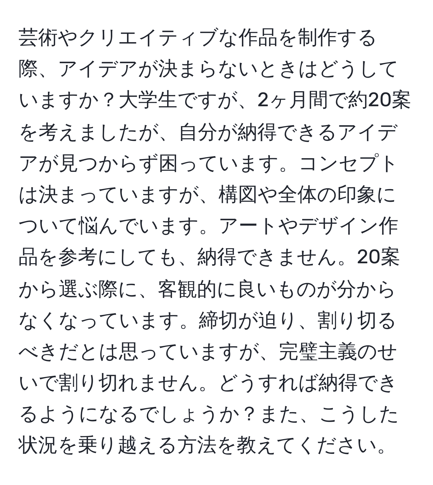 芸術やクリエイティブな作品を制作する際、アイデアが決まらないときはどうしていますか？大学生ですが、2ヶ月間で約20案を考えましたが、自分が納得できるアイデアが見つからず困っています。コンセプトは決まっていますが、構図や全体の印象について悩んでいます。アートやデザイン作品を参考にしても、納得できません。20案から選ぶ際に、客観的に良いものが分からなくなっています。締切が迫り、割り切るべきだとは思っていますが、完璧主義のせいで割り切れません。どうすれば納得できるようになるでしょうか？また、こうした状況を乗り越える方法を教えてください。