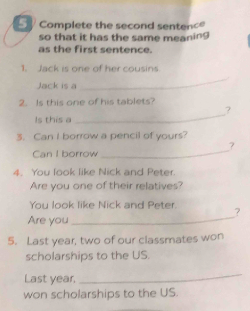 Complete the second sentence 
so that it has the same meaning 
as the first sentence. 
1. Jack is one of her cousins. 
Jack is a 
_ 
2. Is this one of his tablets? 
? 
Is this a 
_ 
3. Can I borrow a pencil of yours? 
? 
Can I borrow 
_ 
4. You look like Nick and Peter. 
Are you one of their relatives? 
You look like Nick and Peter. 
? 
Are you 
_ 
5. Last year, two of our classmates won 
scholarships to the US. 
Last year, 
_ 
won scholarships to the US.