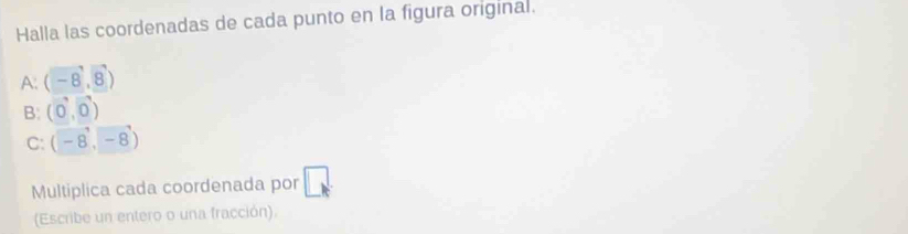 Halla las coordenadas de cada punto en la figura original. 
A. (-8,8)
B: (0,0)
C: (-8,-8)
Multiplica cada coordenada por △ 
(Escribe un entero o una fracción).