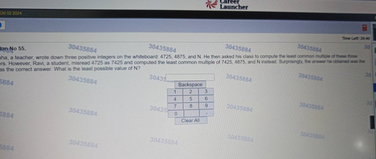 Career
Launcher
EXI 02 2024
Time Laft: 24:40
ion No 55. 30435884
30435884
35884
30435884
3g
ha, a teacher, wrote down three positive integers on the whiteboard: 4725, 4875, and N. He then asked his class to compute the least common multiple of these three
ers. However, Ravi, a student, misread 4725 as 7425 and computed the least common multiple of 7425, 4875, and N instead. Surprisingly, the answer he obtained was the
as the correct answer. What is the least possible value of N?
30435884
30435884
30434
30435884
30
Backspace
30
30435884
30435884
304330435884
5884
Clear All
30435884
30435884
30435884
30435884
5884