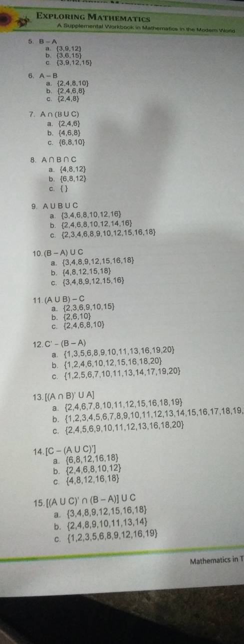 Exploring Mathematics
A Supplemental Workbook in Mathematics in the Moder World
5. B-A
a.  3,9,12
b.  3,6,15
C  3,9,12,15
6. A-B
 2,4,8,10
:  2,4,6,8
C.  2,4,8
7. A ∩ (B∪ C)
a.  2,4,6
b.  4,6,8
C.  6,8,10
8. A∩ B∩ C
a.  4,8,12
b.  6,8,12
c.  
9、 A∪ B∪ C
a.  3,4,6,8,10,12,16
b.  2,4,6,8,10,12,14,16
c.  2,3,4,6,8,9,10,12,15,16,18
10. (B-A)∪ C
a.  3,4,8,9,12,15,16,18
b.  4,8,12,15,18
C.  3,4,8,9,12,15,16
11. (A∪ B)-C
a.  2,3,6,9,10,15
b.  2,6,10
C.  2,4,6,8,10
12. C'-(B-A)
a.  1,3,5,6,8,9,10,11,13,16,19,20
b.  1,2,4,6,10,12,15,16,18,20
C.  1,2,5,6,7,10,11,13,14,17,19,20
13. [(A∩ B)'∪ A]
a.  2,4,6,7,8,10,11,12,15,16,18,19  1,2,3,4,5,6,7,8,9,10,11,12,13,14,15,16,17,18,19,
C.  2,4,5,6,9,10,11,12,13,16,18,20
14. [C-(A∪ C)']
a.  6,8,12,16,18
b.  2,4,6,8,10,12
C.  4,8,12,16,18
15. [(A∪ C)'∩ (B-A)]∪ C
a.  3,4,8,9,12,15,16,18
b.  2,4,8,9,10,11,13,14
C.  1,2,3,5,6,8,9,12,16,19
Mathematics in T