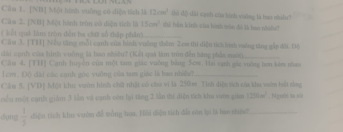 [NB] Một hình vuông có diện tích là 12cm^2 thì độ dài cạnh của hình vuồng là bao nhiều? 
Câu 2. [NB] Một hình tròn có diện tích là 15cm^2 thì bán kính của hình tròn đó là bao nhiêu? 
( kết quả làm tròn đến ba chữ số thập phân)_ 
Cầu 3. [TH] Nếu tăng mỗi cạnh của hình vuống thêm 2cm thì diện tích hình vuông tăng gấp đõi. Độ 
dài cạnh của hình vuông là bao nhiêu? (Kết quả làm tròn đến hàng phần mười)._ 
Cầu 4, [TH] Cạnh huyền của một tam giác vuông băng 5cm, Hai cạnh góc vuông hơn kém nhau 
l cm , Độ đài các cạnh góc vuông của tam giác là bao nhiêu?,_ 
Câu 5. [VD] Một khu vườn hình chữ nhật có chu vì là 250m, Tỉnh diện tích của khu vườn biết rằng 
nểu một cạnh giảm 3 lần và cạnh còn lại tăng 2 lần thì diện tích khu vườn giảm 1250m^2 , Người ta sử 
dụng  1/5  diện tích khu vườn để trồng hoa. Hỏi diện tích đất còn lại là bao nhiêu?,_