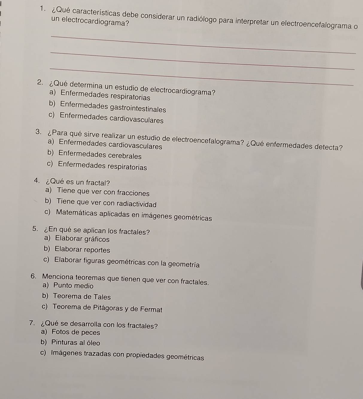 ¿Qué características debe considerar un radiólogo para interpretar un electroencefalograma o
un electrocardiograma?
_
_
_
2. ¿Qué determina un estudio de electrocardiograma?
a) Enfermedades respiratorias
b) Enfermedades gastrointestinales
c) Enfermedades cardiovasculares
3. ¿Para qué sirve realizar un estudio de electroencefalograma? ¿Qué enfermedades detecta?
a) Enfermedades cardiovasculares
b) Enfermedades cerebrales
c) Enfermedades respiratorias
4. ¿Qué es un fractal?
a) Tiene que ver con fracciones
b) Tiene que ver con radiactividad
c) Matemáticas aplicadas en imágenes geométricas
5. ¿En qué se aplican los fractales?
a) Elaborar gráficos
b) Elaborar reportes
c) Elaborar figuras geométricas con la geometría
6. Menciona teoremas que tienen que ver con fractales.
a) Punto medio
b) Teorema de Tales
c) Teorema de Pitágoras y de Fermat
7. ¿Qué se desarrolla con los fractales?
a) Fotos de peces
b) Pinturas al óleo
c) Imágenes trazadas con propiedades geométricas