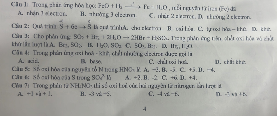 Trong phản ứng hóa học: FeO+H_2xrightarrow i°Fe+H_2O , mỗi nguyên tử iron (Fe) đã
A. nhận 3 electron. B. nhường 3 electron. C. nhận 2 electron. D. nhường 2 electron.
Câu 2: Quá trình^(+6)Sendarray +6eto beginarrayr 0 Sendarray là quá trìnhA. cho electron. B. oxi hóa. C. tự oxi hóa - khử. D. khử.
Câu 3: Cho phản ứng: SO_2+Br_2+2H_2Oto 2HBr+H_2SO_4. Trong phản ứng trên, chất oxi hóa và chất
khử lần lượt là A. Br_2 SO_2 B. H_2O, SO_2. C. SO_2, Br_2 D. Br_2, H_2O. 
Câu 4: Trong phản ứng oxi hoá - khử, chất nhường electron được gọi là
A. acid. B. base. C. chất oxi hoá. D. chất khử.
Câu 5: Số oxi hóa của nguyên tố N trong HNO_3 là A. +3. B. -5. C. +5. D. +4.
Câu 6: Số oxi hóa của S trong SO_4^((2-)la A. +2. B. -2. C. +6. D. +4.
Câu 7: Trong phân tử NH_4)NO_3 thì số oxi hoá của hai nguyên tử nitrogen lần lượt là
A. +1va+1. B. -3va+5. C. -4va+6. D. -3va+6. 
4