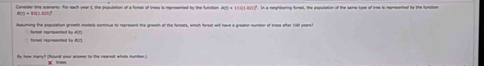 Consider this scenano: For each year t, the population of a forest of trees is represented by the function A(t)=111(1.021)^t. In a neighboring forest, the population of the same type of tree is represented by the function
B(t)=83(1.025)^t
Assuming the population growth models continue to represent the growth of the forests, which forest will have a greater number of trees after 100 years? 
forest represented by A(t)
farest represented by B(f)
By how many? (Round your answer to the nearest whole number)
X trees