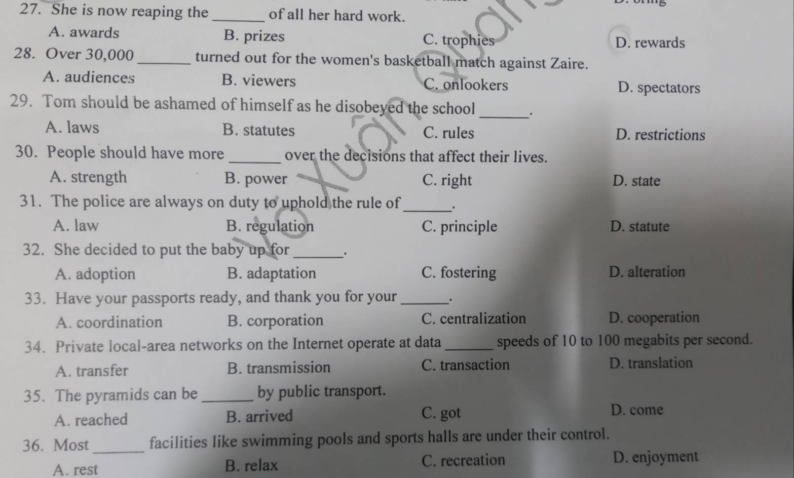She is now reaping the _of all her hard work.
A. awards B. prizes C. trophies
D. rewards
28. Over 30,000 _turned out for the women's basketball match against Zaire.
A. audiences B. viewers C. onlookers
D. spectators
29. Tom should be ashamed of himself as he disobeyed the school
_.
A. laws B. statutes C. rules D. restrictions
30. People should have more _over the decisions that affect their lives.
A. strength B. power C. right D. state
31. The police are always on duty to uphold the rule of_ .
A. law B. regulation C. principle D. statute
32. She decided to put the baby up for_ .
A. adoption B. adaptation C. fostering D. alteration
33. Have your passports ready, and thank you for your __.
A. coordination B. corporation C. centralization D. cooperation
34. Private local-area networks on the Internet operate at data _speeds of 10 to 100 megabits per second.
A. transfer B. transmission C. transaction D. translation
35. The pyramids can be _by public transport.
A. reached B. arrived
C. got
D. come
36. Most _facilities like swimming pools and sports halls are under their control.
A. rest B. relax
C. recreation D. enjoyment