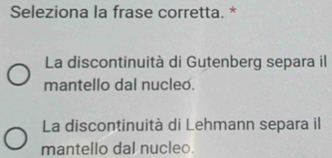 Seleziona la frase corretta. *
La discontinuità di Gutenberg separa il
mantello dal nucleo.
La discontinuità di Lehmann separa il
mantello dal nucleo.