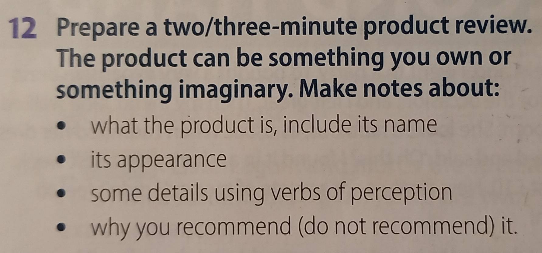 Prepare a two/three-minute product review. 
The product can be something you own or 
something imaginary. Make notes about: 
what the product is, include its name 
its appearance 
some details using verbs of perception 
why you recommend (do not recommend) it.