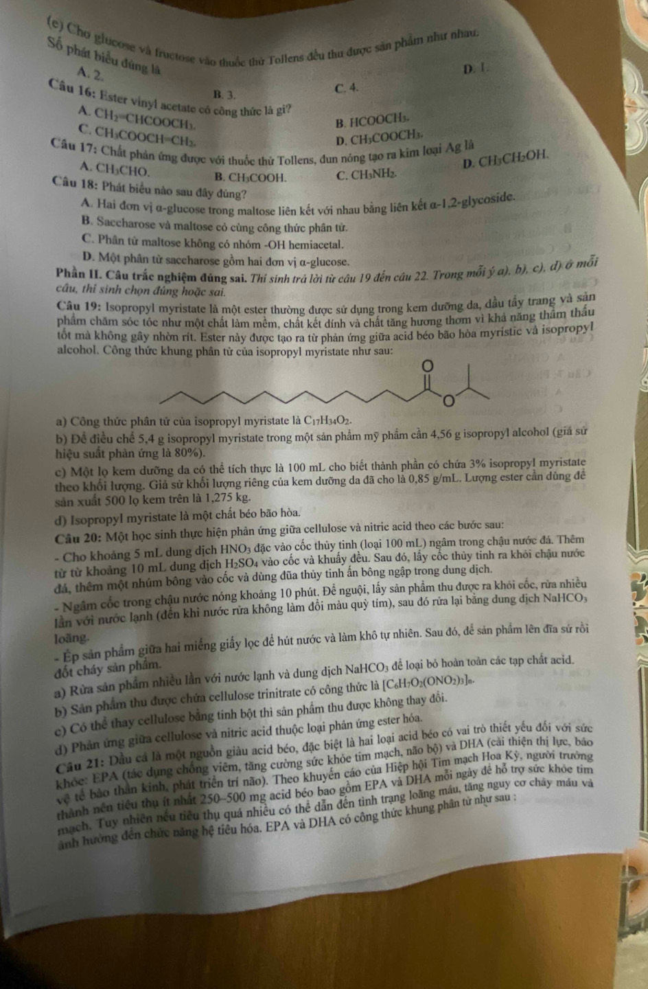 Chơ giucose và fructose vào thuốc thử Tollens đều thu được sản phẩm như nhau,
Số phát biểu đúng là A. 2.
D. 1.
B. 3. C. 4.
Cầu 16: Ester vinyl acetate có công thức là gi?
A. CH_2=C HCOOCH₃ B. HCOOCH₃.
C. CH₃COOCH=CH₂.
D. CH₃COOCH₃.
Câu 17: Chất phản ứng được với thuốc thử Tollens, dun nông tạo ra kim loại Ag là
A. CH₃CHO.
D. CH₃CH₂OH.
B. CH₃COOH. C. CH₃NH₂.
Câu 18: Phát biểu nào sau đây đúng?
A. Hai đơn vị α-glucose trong maltose liên kết với nhau bằng liên kết a-1,2 glycoside.
B. Saccharose và maltose cỏ cùng công thức phân tử.
C. Phân tử maltose không có nhóm -OH hemiacetal.
D. Một phân tử saccharose gồm hai đơn vị α-glucose.
Phần II. Câu trắc nghiệm đúng sai. Thí sinh trả lời từ câu 19 đến cầu 22. Trong mỗi ý a), b), c), đ) ở mỗi
câu, thí sinh chọn đúng hoặc sai.
Câu 19: Isopropyl myristate là một ester thường được sử dụng trong kem dưỡng da, đầu tầy trang và sản
phẩm chăm sóc tóc như một chất làm mềm, chất kết dính và chất tăng hương thơm vì khả năng thầm thấu
tốt mà không gây nhờn rit. Ester này được tạo ra từ phản ứng giữa acid béo bão hòa myristic và isopropyl
alcohol. Công thức khung phân tử của isopropyl myristate như sau:
a) Công thức phân tứ của isopropyl myristate là C_17H_34O_2.
b) Đề điều chế 5,4 g isopropyl myristate trong một sản phẩm mỹ phẩm cần 4,56 g isopropyl alcohol (giá sử
hiệu suất phản ứng là 80%).
c) Một lọ kem dưỡng da có thể tích thực là 100 mL cho biết thành phần có chứa 3% isopropyl myristate
theo khối lượng. Giả sử khối lượng riêng của kem dưỡng da đã cho là 0,85 g/mL. Lượng ester cần dùng đề
sản xuất 500 lọ kem trên là 1,275 kg.
d) Isopropyl myristate là một chất béo bão hòa.
Câu 20: Một học sinh thực hiện phản ứng giữa cellulose và nitric acid theo các bước sau:
- Cho khoảng 5 mL dung dịch HNO3 đặc vào cốc thủy tinh (loại 100 mL) ngâm trong chậu nước đá. Thêm
từ từ khoảng 10 mL dung dịch H₂SO₄ vào cốc và khuẩy đều. Sau đó, lấy cốc thủy tỉnh ra khỏi chậu nước
đá, thêm một nhúm bông vào cốc và dùng đũa thủy tinh ấn bông ngập trong dung dịch.
- Ngầm cốc trong chậu nước nóng khoảng 10 phút. Để nguội, lấy sản phẩm thu được ra khói cốc, rừa nhiều
lần với nước lạnh (đến khi nước rửa không làm đồi màu quỳ tím), sau đó rữa lại bằng dung địch NaHCO₃
loãng.
- Ep sản phẩm giữa hai miếng giấy lọc để hút nước và làm khô tự nhiên. Sau đó, để sản phẩm lên đĩa sứ rồi
đốt cháy sản phầm.
a) Rừa sản phẩm nhiều lần với nước lạnh và dung dịch NaHCO₃ để loại bỏ hoàn toàn các tạp chất acid.
b) Sân phẩm thu được chứa cellulose trinitrate có công thức là [C_6H_7O_2(ONO_2)_3]_n.
e) Có thể thay cellulose bằng tinh bột thì sân phẩm thu được không thay đổi.
d) Phản ứng giữa cellulose và nitric acid thuộc loại phản ứng ester hóa.
Câu 21: Dầu cá là một nguồn giàu acid béo, đặc biệt là hai loại acid béo có vai trò thiết yếu đối với sức
khỏc: EPA (tác dụng chồng viêm, tăng cường sức khỏe tim mạch, não bộ) và DHA (cải thiện thị lực, báo
v_^r tế bảo thần kinh, phát triển trí não). Theo khuyến cáo của Hiệp hội Tìm mạch Hoa Kỳ, người trưởng
thành nền tiểu thụ ít nhất 250~500 mg acid béo bao gồm EPA và DHA mỗi ngày đề hỗ trợ sức khóc tim
mạch. Tuy nhiên nếu tiêu thụ quá nhiều có thể dẫn đến tình trạng loãng máu, tăng nguy cơ chây máu và
anh hưởng đến chức năng hệ tiêu hóa. EPA và DHA có công thức khung phân tử như sau :