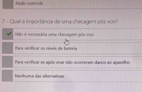 Rádio controle
7 - Qual a importância de uma checagem pós voo?
Não é necessária uma checagem pôs voo
Para verificar os níveis de bateria
Para verificar se após voar não ocorreram danos ao aparelho
Nenhuma das alternativas