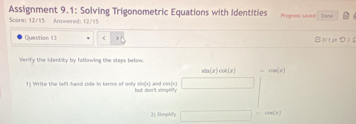 Assignment 9.1: Solving Trigonometric Equations with Identities Progress saved Done 
Score: 12/15 Answered: 12/15 
Question 13 B0/1 pt つ 3 
Verify the identity by following the steps below.
sin (x)cot (x) =cos (x)
1) Write the left-hand side in terms of only sin (x) and cos(x) ∴ △ ADC=∠ D-∠ CDE
but don't simplify 
2) Simplify □ =cos (x)