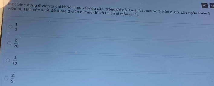 41 4
Một bình đựng 6 viên bi chỉ khác nhau về màu sắc, trong đó có 3 viên bi xanh và 3 viên bi đỏ. Lấy ngẫu nhiên 3
viên bi. Tính xác suất để được 2 viên bi màu đỏ và 1 viên bi màu xanh.
 1/3 
 9/20 
 3/10 
 2/5 