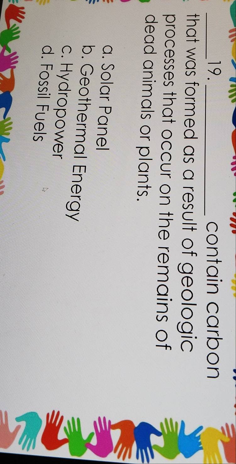 contain carbon
that was formed as a result of geologic
processes that occur on the remains of
dead animals or plants.
a. Solar Panel
b. Geothermal Energy
c. Hydropower
d. Fossil Fuels