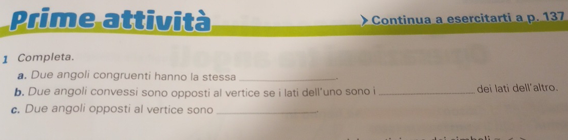 Prime attività Continua a esercitarti a p. 137
1 Completa. 
a. Due angoli congruenti hanno la stessa _. 
b. Due angoli convessi sono opposti al vertice se i lati dell’uno sono i_ dei lati dell'altro. 
c. Due angoli opposti al vertice sono _.