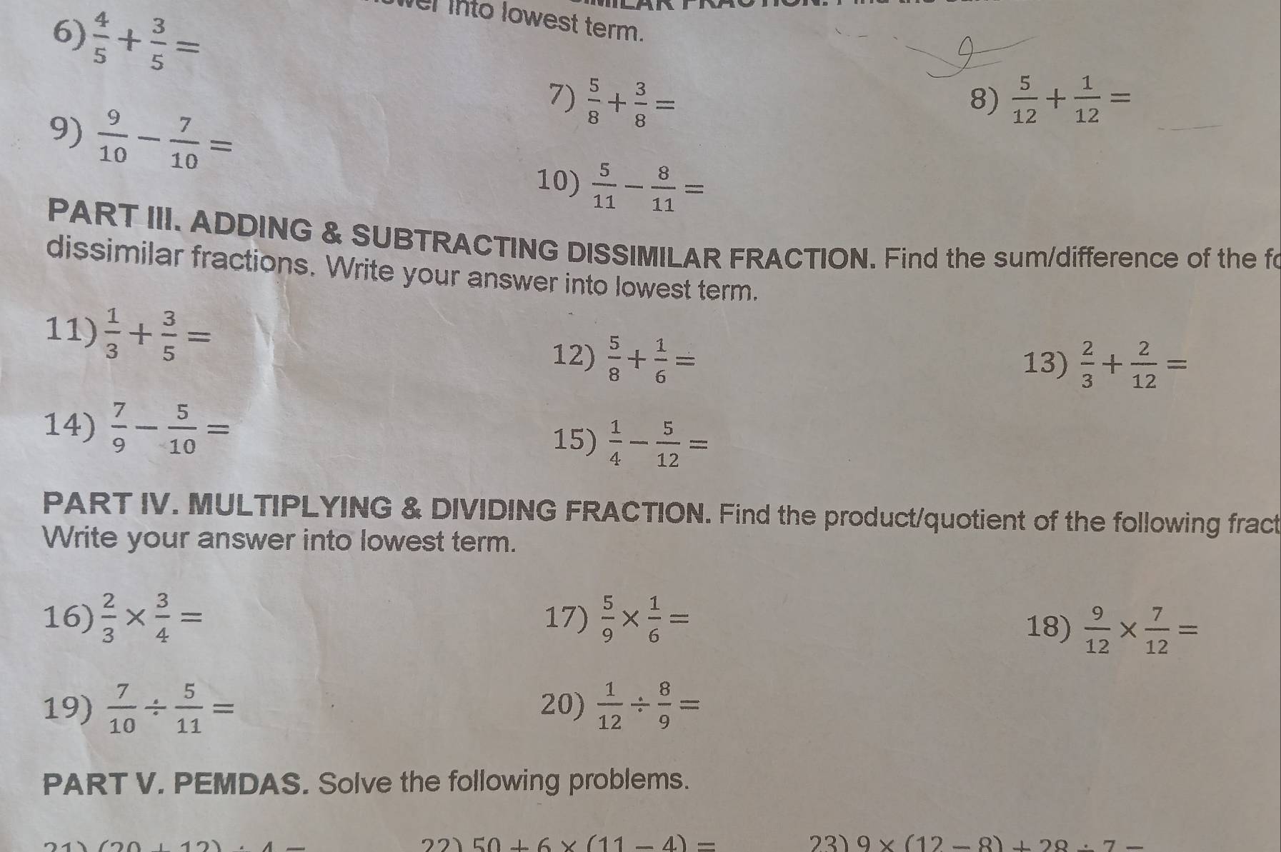  4/5 + 3/5 =
el into lowest term. 
7)  5/8 + 3/8 =  5/12 + 1/12 =
8) 
9)  9/10 - 7/10 =
10)  5/11 - 8/11 =
PART III. ADDING & SUBTRACTING DISSIMILAR FRACTION. Find the sum/difference of the fo 
dissimilar fractions. Write your answer into lowest term. 
11)  1/3 + 3/5 =
12)  5/8 + 1/6 = 13)  2/3 + 2/12 =
14)  7/9 - 5/10 =
15)  1/4 - 5/12 =
PART IV. MULTIPLYING & DIVIDING FRACTION. Find the product/quotient of the following fract 
Write your answer into lowest term. 
16)  2/3 *  3/4 = 17)  5/9 *  1/6 = 18)  9/12 *  7/12 =
19)  7/10 /  5/11 = 20)  1/12 /  8/9 =
PART V. PEMDAS. Solve the following problems. 
21 50+6* (11-4)= 23) 9* (12-8)+28 :