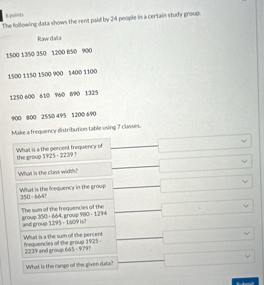 The following data shows the rent paid by 24 people in a certain study group.
Raw data
1500 1350 350 1200 850 900
1500 1150 1500 900 1400 1100
1250 600 610 960 890 1325
900 800 2550 495 1200 690
Make a frequency distribution table using 7 classes.
What is a the percent frequency of
the group 1925 - 2239 ? □ □  
□  
(-3,-1]^ □ vee 
What is the class width?
□  
What is the frequency in the group
□ vee 
350 - 664?
The sum of the frequencies of the
group 350 - 664, group 980 - 1294 □ 
and group 1295 - 1609 is?
What is a the sum of the percent
frequencies of the group 1925 - □
2239 and group 665 - 07° 9?
What is the range of the given data? □