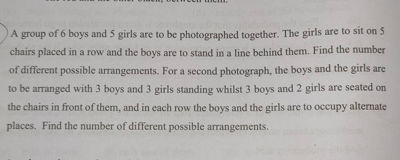 A group of 6 boys and 5 girls are to be photographed together. The girls are to sit on 5
chairs placed in a row and the boys are to stand in a line behind them. Find the number 
of different possible arrangements. For a second photograph, the boys and the girls are 
to be arranged with 3 boys and 3 girls standing whilst 3 boys and 2 girls are seated on 
the chairs in front of them, and in each row the boys and the girls are to occupy alternate 
places. Find the number of different possible arrangements.