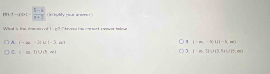 (f-g)(x)= (5-x)/x+3  (Simplify your answer.)
What is the domain of f-g ? Choose the correct answer below.
B.
A. (-∈fty ,-3)∪ (-3,∈fty ) (-∈fty ,-5)∪ (-5,∈fty )
C. (-∈fty ,3)∪ (5,∈fty )
D. (-∈fty ,3)∪ (3,5) U(5,∈fty )